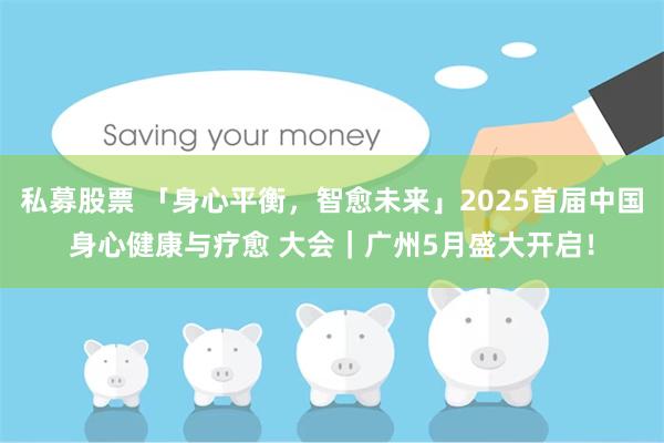 私募股票 「身心平衡，智愈未来」2025首届中国身心健康与疗愈 大会｜广州5月盛大开启！