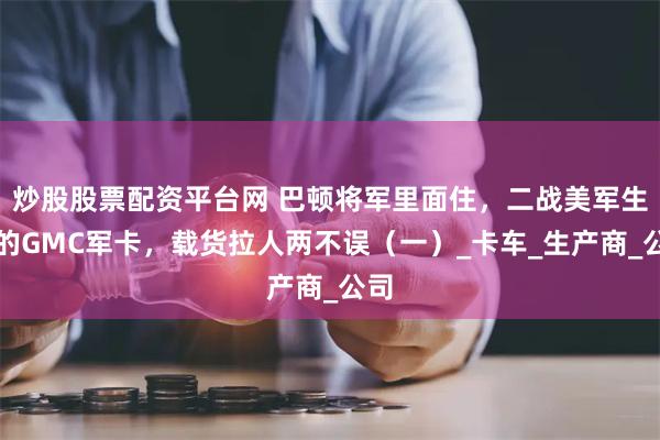 炒股股票配资平台网 巴顿将军里面住，二战美军生产的GMC军卡，载货拉人两不误（一）_卡车_生产商_公司
